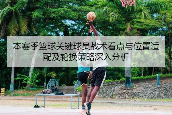 本赛季篮球关键球员战术看点与位置适配及轮换策略深入分析