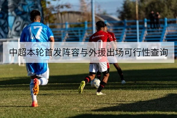中超本轮首发阵容与外援出场可行性查询